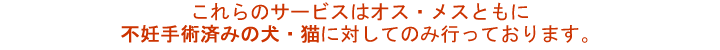 これらのサービスはオス・メスともに不妊手術済みの犬・猫に対してのみ行っております。